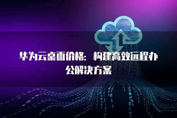华为远程办公桌面方案 云服务重塑高效工作新范式